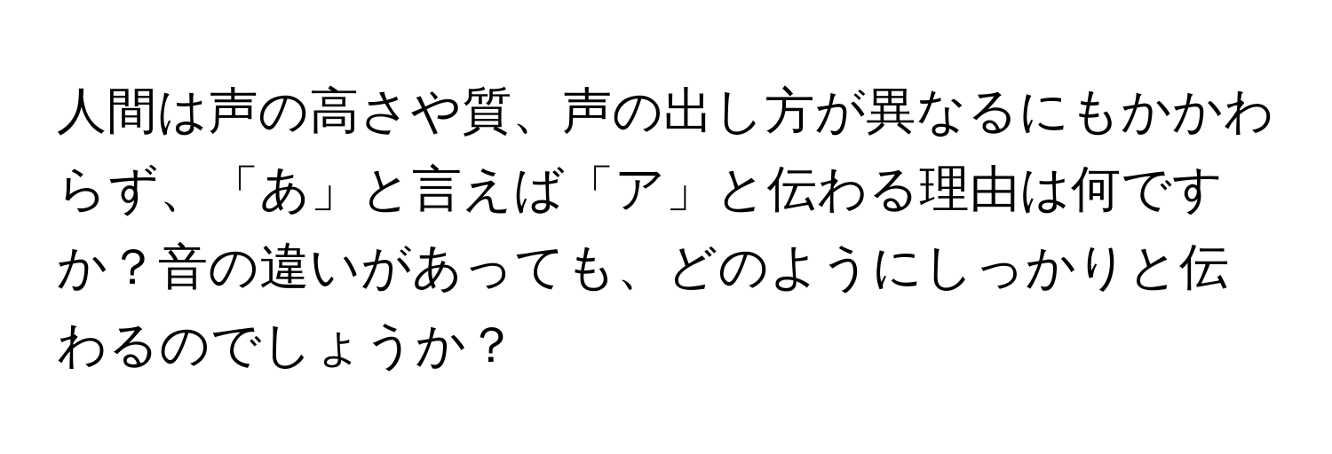 人間は声の高さや質、声の出し方が異なるにもかかわらず、「あ」と言えば「ア」と伝わる理由は何ですか？音の違いがあっても、どのようにしっかりと伝わるのでしょうか？