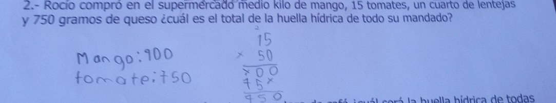 2.- Rocío compró en el supermercado medio kilo de mango, 15 tomates, un cuarto de lentejas 
y 750 gramos de queso ¿cuál es el total de la huella hídrica de todo su mandado? 
srá a buella bídrica de todas