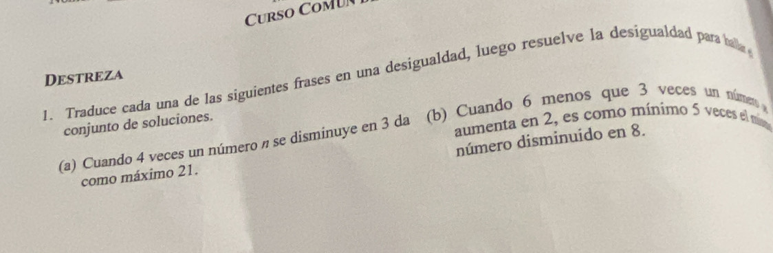 Curso Comu 
Destreza 
1. Traduce cada una de las siguientes frases en una desigualdad, luego resuelve la desigualdad para balla 
aumenta en 2, es como mínimo 5 veces el mm 
conjunto de soluciones. 
(a) Cuando 4 veces un número π se disminuye en 3 da (b) Cuando 6 menos que 3 veces un númemo 
número disminuido en 8. 
como máximo 21.