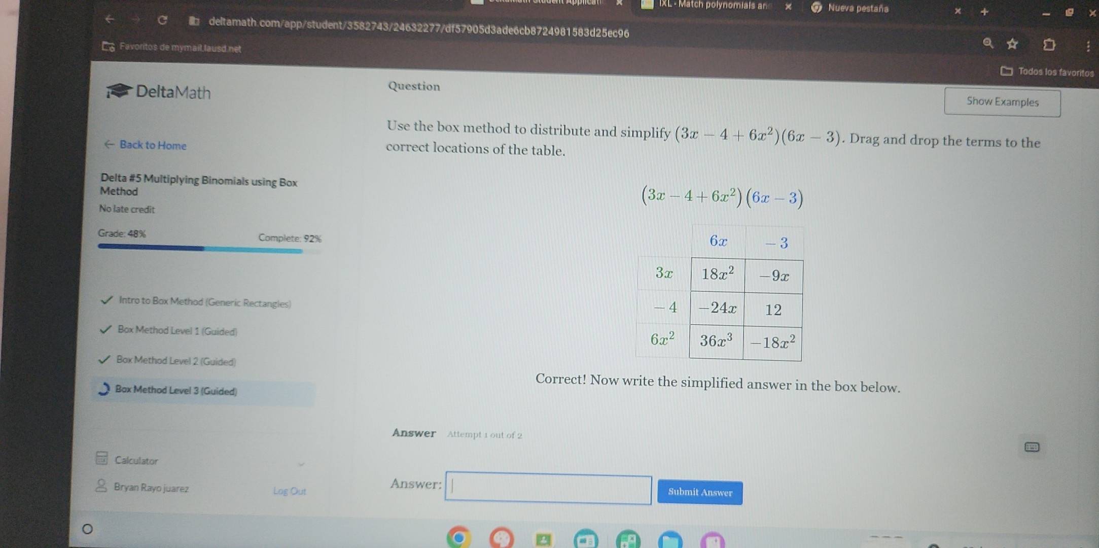 IXL - Match polynomials ar Nueva pestaña
deltamath.com/app/student/3582743/24632277/df57905d3ade6cb8724981583d25ec96
Favoritos de mymail.lausd net
Todos los favoritos
DeltaMath
Question Show Examples
Use the box method to distribute and simplify (3x-4+6x^2)(6x-3). Drag and drop the terms to the
← Back to Home correct locations of the table.
Delta #5 Multiplying Binomials using Box (3x-4+6x^2)(6x-3)
Method
No late credit
Grade: 48% Complete: 92%
Intro to Box Method (Generic Rectangies) 
Box Method Level 1 (Guided)
Box Method Level 2 (Guided)
Correct! Now write the simplified answer in the box below.
Box Method Level 3 (Guided)
Answer Attempt 1 out of 2
Calculator
Bryan Rayo juarez Log Out
Answer: □ Submit Answer