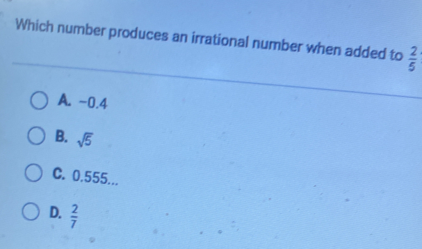 Which number produces an irrational number when added to  2/5 
A. -0.4
B. sqrt(5)
C. 0.555...
D.  2/7 