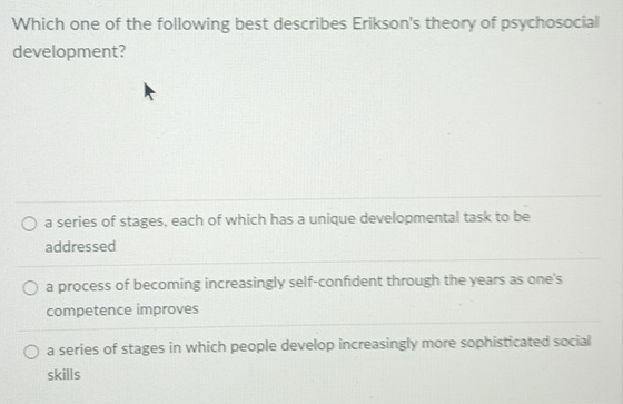 Which one of the following best describes Erikson's theory of psychosocial
development?
a series of stages, each of which has a unique developmental task to be
addressed
a process of becoming increasingly self-confident through the years as one's
competence improves
a series of stages in which people develop increasingly more sophisticated social
skills