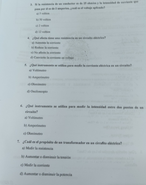 Si la resistencia de un conductor es de 25 ohmios y la intensidad de corriente que
pasa por él es de 2 amperios, ¿cuál es el voltaje aplicado?
a) 5 voltios
b) 50 voltios
c) 2 voltios
d) 12 voltios
4. ¿Qué efecto tiene una resistencia en un circuito eléctrico?
a) Aumenta la corriente
b) Reduce la corriente
c) No afecta la corriente
d) Convierte la corriente en voltaje
5. ¿Qué instrumento se utiliza para medir la corriente eléctrica en un circuito?
a) Voltimetro
b) Amperimetro
c) Ohmimetro
d) Osciloscopio
6. ¿Qué instrumento se utiliza para medir la intensidad entre dos puntos de un
circuito?
a) Voltimetro
b) Amperimetro
c) Ohmimetro
7. ¿Cuál es el propósito de un transformador en un circuito eléctrico?
a) Medir la resistencia
b) Aumentar o disminuir la tensión
c) Medir la corriente
d) Aumentar o disminuir la potencia