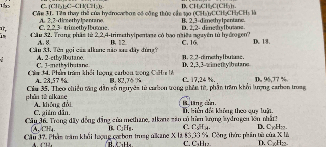 nào C. (CH_3)_2C-CH(CH_3)_2. D. CH_3CH_2C(CH_3)_3.
Câu 31. Tên thay thế của hydrocarbon có công thức cầu tạo (CH_3)_3CCH_2CH_2CH_3 là
A. 2,2-dimethylpentane. B. 2,3-dimethylpentane.
ú, C. 2,2,3- trimethylbutane. D. 2,2- dimethylbutane.
ia Câu 32. Trong phân tử 2,2,4-trimethylpentane có bao nhiêu nguyên tử hydrogen?
A. 8. B. 12. C. 16. D. 18.
Câu 33. Tên gọi của alkane nào sau đây đúng?
A. 2-ethylbutane. B. 2,2-dimethylbutane.
C. 3-methylbutane. D. 2,3,3-trimethylbutane.
Câu 34. Phần trăm khối lượng carbon trong C_4H_10 là
A. 28,57 %. B. 82,76 %. C. 17,24 %. D. 96,77 %.
Câu 35. Theo chiều tăng dần số nguyên tử carbon trong phân tử, phần trăm khối lượng carbon trong
phân tử alkane
A. không đổi. B. tăng dần.
C. giảm dần. D. biến đồi không theo quy luật.
Câu 36. Trong dãy đồng đẳng của methane, alkane nào có hàm lượng hydrogen lớn nhất?
A. CH₄. B. C_3H_8. C. C_6H_14. D. C_10H_22.
Câu 37. Phần trăm khối lượng carbon trong alkane X là 83,33 %. Công thức phân tử ciaX1
B. C₁H₈. C. C_5H_12. D. C_10H_22.