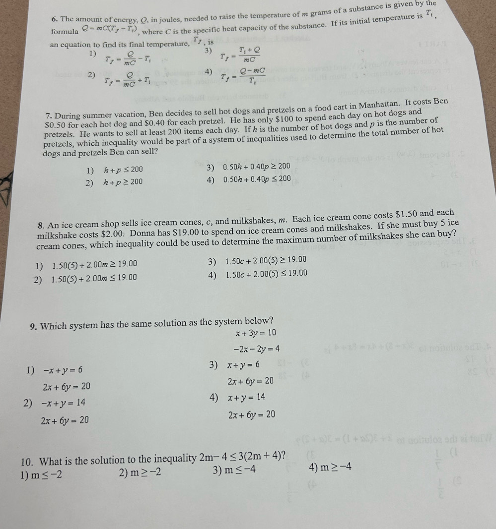 The amount of energy, Q, in joules, needed to raise the temperature of m grams of a substance is given by the
formula Q=mC(T_f-T_i) , where C is the specific heat capacity of the substance. If its initial temperature is T_i,
an equation to find its final temperature, T_j , is
3)
1) T_f= Q/mC -T_i T_f=frac T_i+QmC
4)
2) T_f= Q/mC +T_i T_f=frac Q-mCT_i
7. During summer vacation, Ben decides to sell hot dogs and pretzels on a food cart in Manhattan. It costs Ben
$0.50 for each hot dog and $0.40 for each pretzel. He has only $100 to spend each day on hot dogs and
pretzels. He wants to sell at least 200 items each day. If h is the number of hot dogs and p is the number of
pretzels, which inequality would be part of a system of inequalities used to determine the total number of hot
dogs and pretzels Ben can sell?
1) h+p≤ 200 3) 0.50h+0.40p≥ 200
2) h+p≥ 200 4) 0.50h+0.40p≤ 200
8. An ice cream shop sells ice cream cones, c, and milkshakes, m. Each ice cream cone costs $1.50 and each
milkshake costs $2.00: Donna has $19.00 to spend on ice cream cones and milkshakes. If she must buy 5 ice
cream cones, which inequality could be used to determine the maximum number of milkshakes she can buy?
1) 1.50(5)+2.00m≥ 19.00
3) 1.50c+2.00(5)≥ 19.00
2) 1.50(5)+2.00m≤ 19.00 4) 1.50c+2.00(5)≤ 19.00
9. Which system has the same solution as the system below?
x+3y=10
-2x-2y=4
1) -x+y=6
3) x+y=6
2x+6y=20
2x+6y=20
2) -x+y=14
4) x+y=14
2x+6y=20
2x+6y=20
10. What is the solution to the inequality 2m-4≤ 3(2m+4)
1) m≤ -2 2) m≥ -2 3) m≤ -4 4) m≥ -4