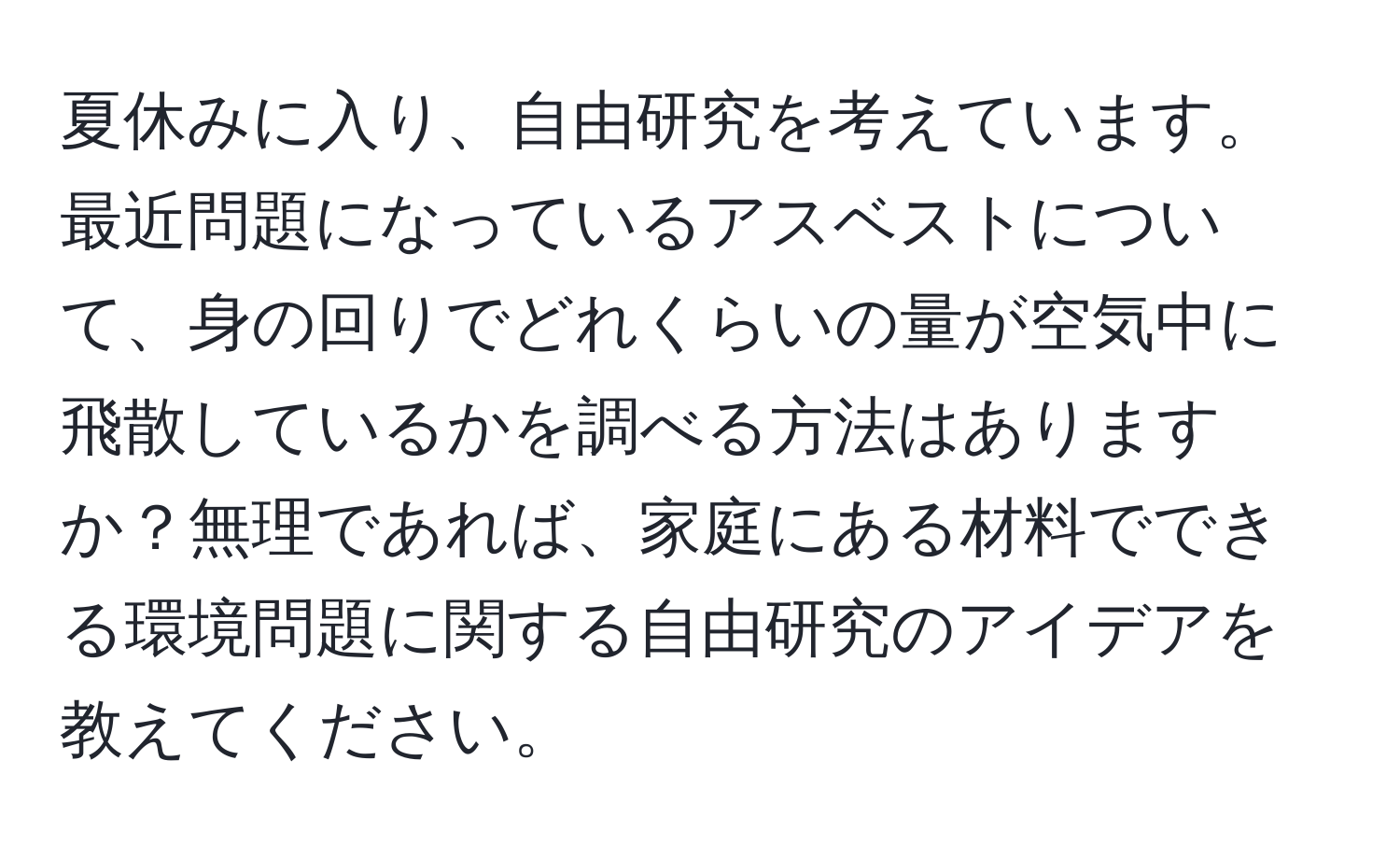 夏休みに入り、自由研究を考えています。最近問題になっているアスベストについて、身の回りでどれくらいの量が空気中に飛散しているかを調べる方法はありますか？無理であれば、家庭にある材料でできる環境問題に関する自由研究のアイデアを教えてください。