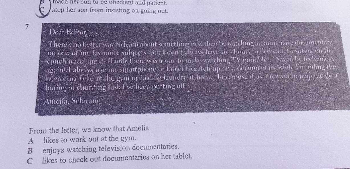 B teach her son to be obedient and patient.
C stop her son from insisting on going out.
7
Dear Editor
There's no better way tolearn about something new than by watching an mmersive documentary
on one of my favourite subjects. But I don't always have two hours to dedicate to sitting on the
couch watching it. If only there was a way to make watching TV porfable Saved by technology
again! I always use my smartphone or tablet to catch up on aa document my while I'mending the
stationary bike at the gym or folding laundry at home, beven use it as a reward to help me do a
boring or daunting fask I've been putting off.
Amclia, Selavang
From the letter, we know that Amelia
Alikes to work out at the gym.
B enjoys watching television documentaries.
C likes to check out documentaries on her tablet.