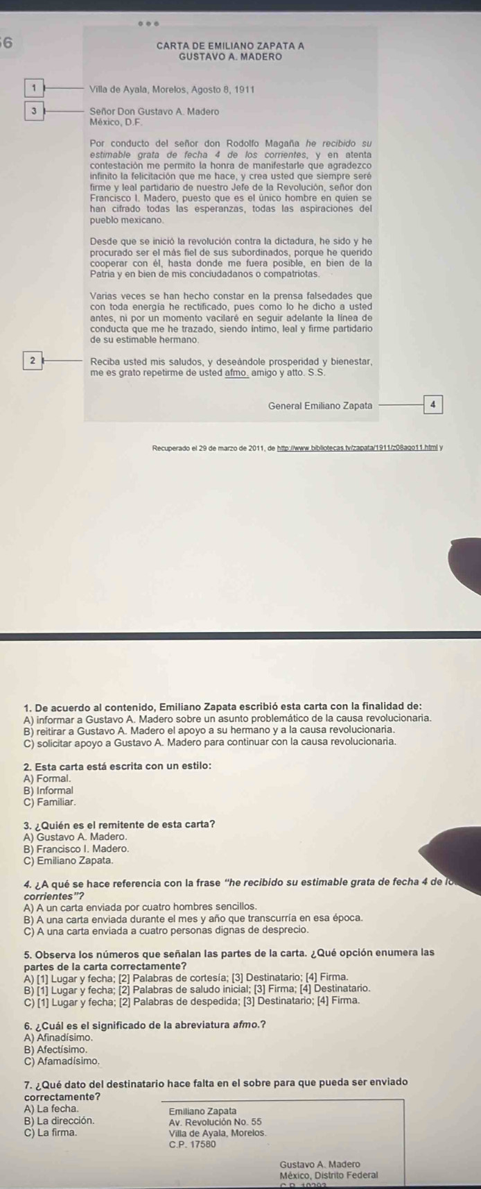 CARTA DE EMILIANO ZAPATA A
GUSTAVO A. MADERO
1
3 Señor Don Gustavo A. Madero
México, D.F.
Por conducto del señor don Rodolfo Magaña he recibido su
estimable grata de fecha 4 de los corrientes, y en atenta
infinito la felicitación que me hace, y crea usted que siempre seré
firme y leal partidario de nuestro Jefe de la Revolución, señor don
Francisco I. Madero, puesto que es el único hombre en quien se
pueblo mexicano.
Desde que se inició la revolución contra la dictadura, he sido y he
procurado ser el más fiel de sus subordinados, porque he querido
cooperar con él, hasta donde me fuera posible, en bien de la
Patria y en bien de mis conciudadanos o compatriotas.
Varias veces se han hecho constar en la prensa falsedades que
con toda energia he rectificado, pues como lo he dicho a usted
antes, ni por un momento vacilaré en seguir adelante la línea de
de su estimable hermano
2 Reciba usted mis saludos, y deseándole prosperidad y bienestar,
me es grato repetirme de usted afmo_ amigo y atto. S.S
General Emiliano Zapata A
1. De acuerdo al contenido, Emiliano Zapata escribió esta carta con la finalidad de:
A) informar a Gustavo A. Madero sobre un asunto problemático de la causa revolucionaria.
B) reitirar a Gustavo A. Madero el apoyo a su hermano y a la causa revolucionaria.
C) solicitar apoyo a Gustavo A. Madero para continuar con la causa revolucionaria.
2. Esta carta está escrita con un estilo:
A) Formal.
B) Informal
C) Familiar.
. ¿Quién es el remitente de esta carta?
A) Gustavo A. Madero.
B) Francisco I. Madero.
C) Emiliano Zapata.
4. ¿A qué se hace referencia con la frase “he recibido su estimable grata de fecha 4 de lo
corrientes"?
A) A un carta enviada por cuatro hombres sencillos
B) A una carta enviada durante el mes y año que transcurría en esa época.
C) A una carta enviada a cuatro personas dignas de desprecio.
5. Observa los números que señalan las partes de la carta. ¿Qué opción enumera las
partes de la carta correctamente?
A) [1] Lugar y fecha; [2] Palabras de cortesía; [3] Destinatario; [4] Firma.
B) [1] Lugar y fecha; [2] Palabras de saludo inicial; [3] Firma; [4] Destinatario.
C) [1] Lugar y fecha; [2] Palabras de despedida; [3] Destinatario; [4] Firma.
6. ¿Cuál es el significado de la abreviatura afmo.?
A) Afinadísimo.
B) Afectísimo.
C) Afamadísimo.
7. ¿Qué dato del destinatario hace falta en el sobre para que pueda ser enviado
correctamente?
A) La fecha Emiliano Zapata
B) La dirección.
C) La firma. Villa de Ayala, Morelos.
C.P. 17580
Gustavo A. Madero
México, Distrito Federal