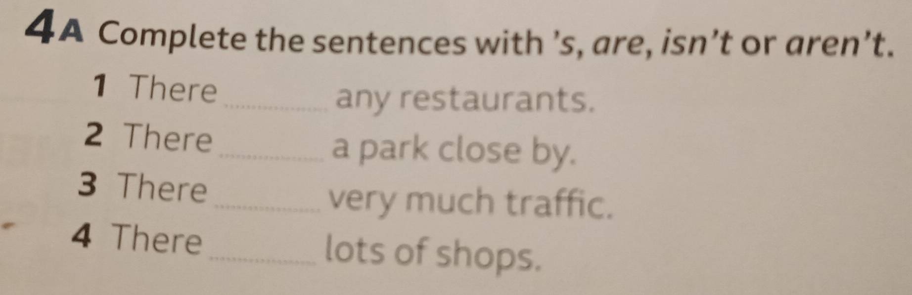 4A Complete the sentences with ’s, are, isn’t or aren’t. 
1 There 
_any restaurants. 
2 There 
_a park close by. 
3 There 
_very much traffic. 
4 There_ lots of shops.