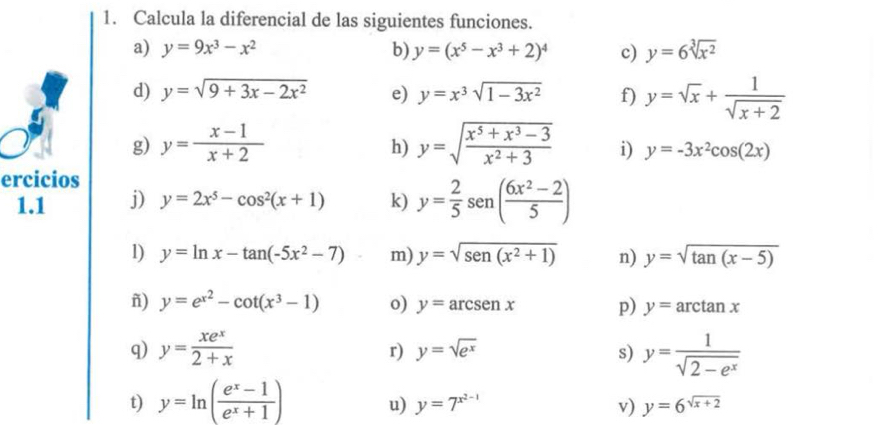 Calcula la diferencial de las siguientes funciones. 
a) y=9x^3-x^2 b) y=(x^5-x^3+2)^4 c) y=6sqrt[3](x^2)
d) y=sqrt(9+3x-2x^2) e) y=x^3sqrt(1-3x^2) f) y=sqrt(x)+ 1/sqrt(x+2) 
h) 
g) y= (x-1)/x+2  y=sqrt(frac x^5+x^3-3)x^2+3 i) y=-3x^2cos (2x)
ercicios 
1.1 j) y=2x^5-cos^2(x+1) k) y= 2/5 sen ( (6x^2-2)/5 )
1) y=ln x-tan (-5x^2-7) m) y=sqrt(sen (x^2+1)) n) y=sqrt(tan (x-5))
ñ) y=e^(x^2)-cot (x^3-1) o) y=arcsenx p) y=arctan x
q) y= xe^x/2+x  y= 1/sqrt(2-e^x) 
r) y=sqrt(e^x) s) 
t) y=ln ( (e^x-1)/e^x+1 ) u) y=7^(x^2-1) v) y=6^(sqrt(x+2))