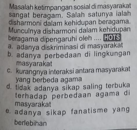 Masalah ketimpangan sosial di masyarakat
sangat beragam. Salah satunya ialah
disharmoni dalam kehidupan beragama.
Munculnya disharmoni dalam kehidupan
beragama dipengaruhi oleh .... HOTS
a. adanya diskriminasi di masyarakat
b. adanya perbedaan di lingkungan
masyarakat
c. kurangnya interaksi antara masyarakat
yang berbeda agama
d. tidak adanya sikap saling terbuka
terhadap perbedaan agama di
masyarakat
e. adanya sikap fanatisme yang
berlebihan