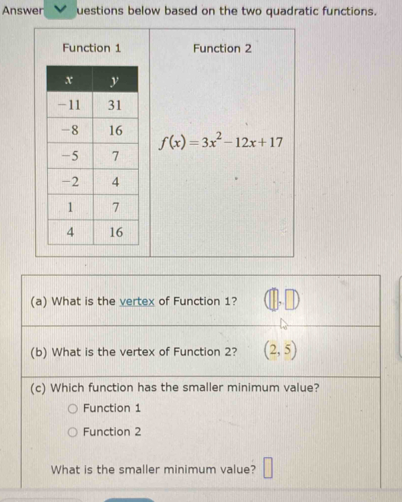 Answer uestions below based on the two quadratic functions.
Function 1 Function 2
f(x)=3x^2-12x+17
(a) What is the vertex of Function 1?
(b) What is the vertex of Function 2? (2,5)
(c) Which function has the smaller minimum value?
Function 1
Function 2
What is the smaller minimum value?