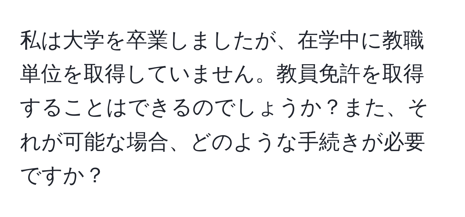 私は大学を卒業しましたが、在学中に教職単位を取得していません。教員免許を取得することはできるのでしょうか？また、それが可能な場合、どのような手続きが必要ですか？