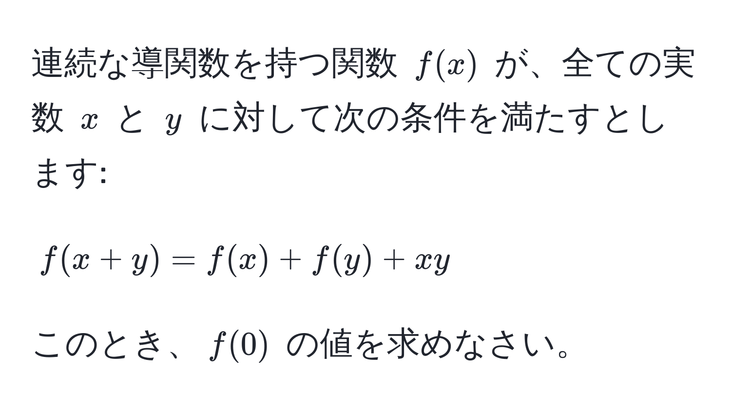 連続な導関数を持つ関数 $f(x)$ が、全ての実数 $x$ と $y$ に対して次の条件を満たすとします: 
$$
f(x+y) = f(x) + f(y) + xy 
$$
このとき、$f(0)$ の値を求めなさい。