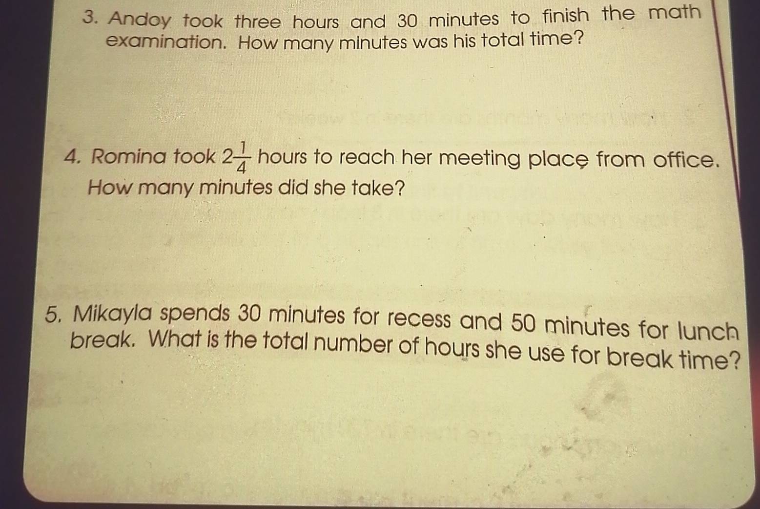 Andoy took three hours and 30 minutes to finish the math 
examination. How many minutes was his total time? 
4. Romina took 2 1/4  hours to reach her meeting place from office. 
How many minutes did she take? 
5. Mikayla spends 30 minutes for recess and 50 minutes for lunch 
break. What is the total number of hours she use for break time?