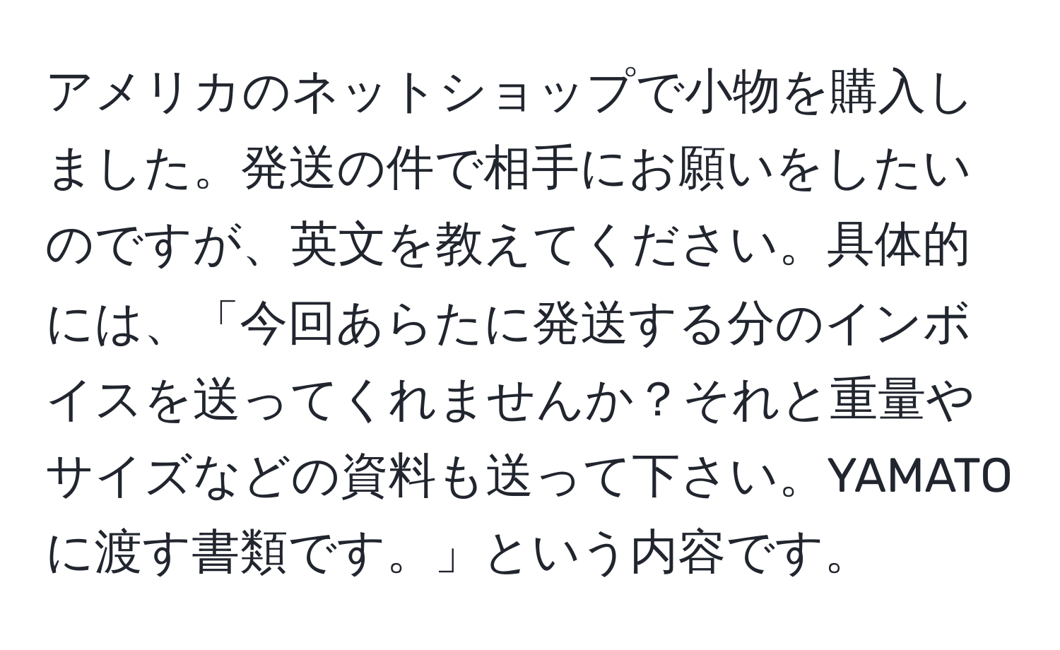 アメリカのネットショップで小物を購入しました。発送の件で相手にお願いをしたいのですが、英文を教えてください。具体的には、「今回あらたに発送する分のインボイスを送ってくれませんか？それと重量やサイズなどの資料も送って下さい。YAMATOに渡す書類です。」という内容です。