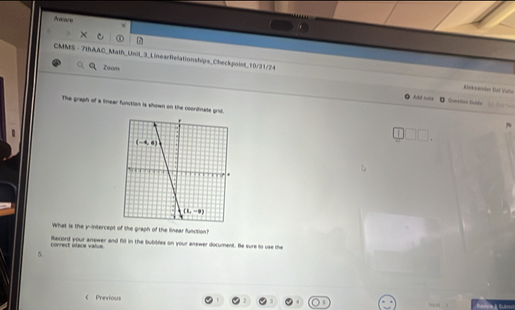 Aware N
Zoom
CMMS - 7thAAC_Math_Unit_3_LinearRelationships_Checkpoint_10/31/24 Aleksander Del Vallo
Add nots T r á tào
Questian Guide
The graph of a linear function is shown on the coordinate grid.
What is the y-intercept of the graph of the linear function?
correct olace value. Record your answer and fill in the bubbles on your answer document. Be sure to use the
5
C Previous Next Revca & Submi