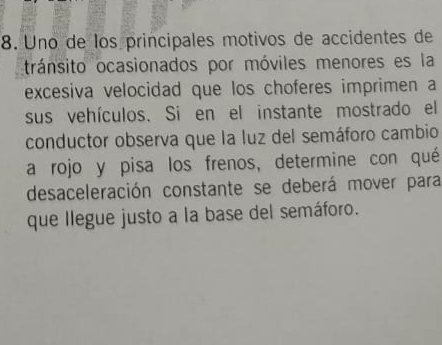 Uno de los principales motivos de accidentes de 
tránsito ocasionados por móviles menores es la 
excesiva velocidad que los choferes imprimen a 
sus vehículos. Si en el instante mostrado el 
conductor observa que la luz del semáforo cambio 
a rojo y pisa los frenos, determine con qué 
desaceleración constante se deberá mover para 
que llegue justo a la base del semáforo.