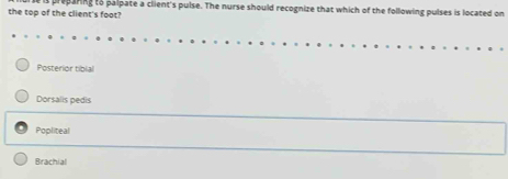 the top of the client's foot? proparing to palpate a client's pulse. The nurse should recognize that which of the following pulses is located on
Posterior tibial
Dorsalis pedis
Popliteal
Brachial