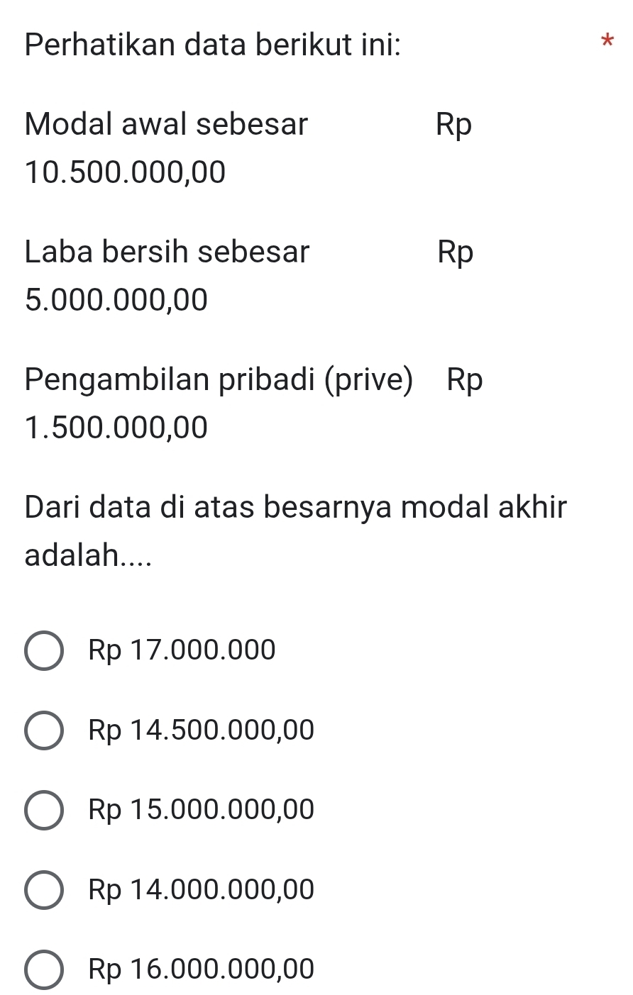 Perhatikan data berikut ini:
*
Modal awal sebesar Rp
10.500.000,00
Laba bersih sebesar Rp
5.000.000,00
Pengambilan pribadi (prive) Rp
1.500.000,00
Dari data di atas besarnya modal akhir
adalah....
Rp 17.000.000
Rp 14.500.000,00
Rp 15.000.000,00
Rp 14.000.000,00
Rp 16.000.000,00