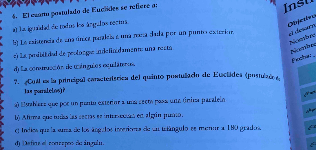 El cuarto postulado de Euclides se refiere a:
Insu
a) La igualdad de todos los ángulos rectos.
Objetivo
b) La existencia de una única paralela a una recta dada por un punto exterior.
el desarr
Nombre
c) La posibilidad de prolongar indefinidamente una recta.
Nombre
Fecha:_
d) La construcción de triángulos equiláteros.
7. ¿Cuál es la principal característica del quinto postulado de Euclides (postulado de
las paralelas)?
¿Part
a) Establece que por un punto exterior a una recta pasa una única paralela.
¿Apc
b) Afirma que todas las rectas se intersectan en algún punto.
c) Indica que la suma de los ángulos interiores de un triángulo es menor a 180 grados.

d) Define el concepto de ángulo.
EC