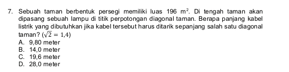 Sebuah taman berbentuk persegi memiliki luas 196m^2. Di tengah taman akan
dipasang sebuah lampu di titik perpotongan diagonal taman. Berapa panjang kabel
listrik yang dibutuhkan jika kabel tersebut harus ditarik sepanjang salah satu diagonal
taman ? (sqrt(2)=1,4)
A. 9,80 meter
B. 14,0 meter
C. 19.6 meter
D. 28,0 meter