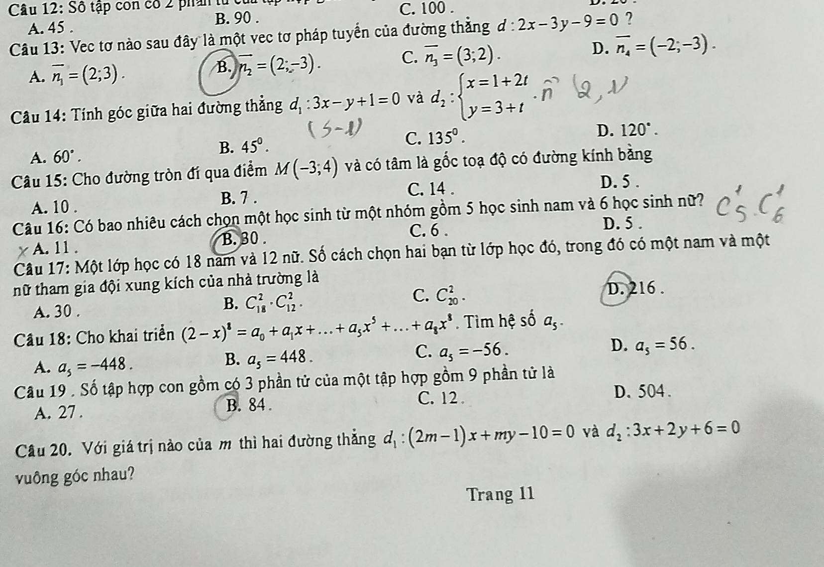 Số tập còn có 2 phần từ củ C. 100 .
B. 90 .
A. 45 .
Câu 13: Vec tơ nào sau đây là một vec tơ pháp tuyển của đường thẳng d:2x-3y-9=0 ?
A. overline n_1=(2;3). B. vector n_2=(2;-3).
C. overline n_3=(3;2).
D. overline n_4=(-2;-3).
Câu 14: Tính góc giữa hai đường thẳng d_1:3x-y+1=0 và d_2:beginarrayl x=1+2t y=3+tendarray.
D. 120°.
B. 45°.
C. 135°.
A. 60°.
Câu 15: Cho đường tròn đí qua điểm M(-3;4) và có tâm là gốc toạ độ có đường kính bằng
B. 7 . C. 14 .
D. 5 .
A. 10 .
Câu 16: Có bao nhiêu cách chọn một học sinh từ một nhóm gồm 5 học sinh nam và 6 học sinh nữ?
C. 6 . D. 5 .
A. 11 . B. 30 .
Câu 17: Một lớp học có 18 nam và 12 nữ. Số cách chọn hai bạn từ lớp học đó, trong đó có một nam và một
tữ tham gia đội xung kích của nhà trường là
C. C_(20)^2.
A. 30 .
B. C_(18)^2· C_(12)^2. D. 216 .
Câu 18: Cho khai triển (2-x)^8=a_0+a_1x+...+a_5x^5+...+a_8x^8. Tìm hệ số a_5.
D. a_5=56.
A. a_5=-448.
B. a_5=448.
C. a_5=-56.
Câu 19 . Số tập hợp con gồm có 3 phần tử của một tập hợp gồm 9 phần tử là
C. 12 . D. 504 .
A. 27. B. 84 .
Câu 20. Với giá trị nào của m thì hai đường thẳng d_1:(2m-1)x+my-10=0 và d_2:3x+2y+6=0
vuông góc nhau?
Trang 11