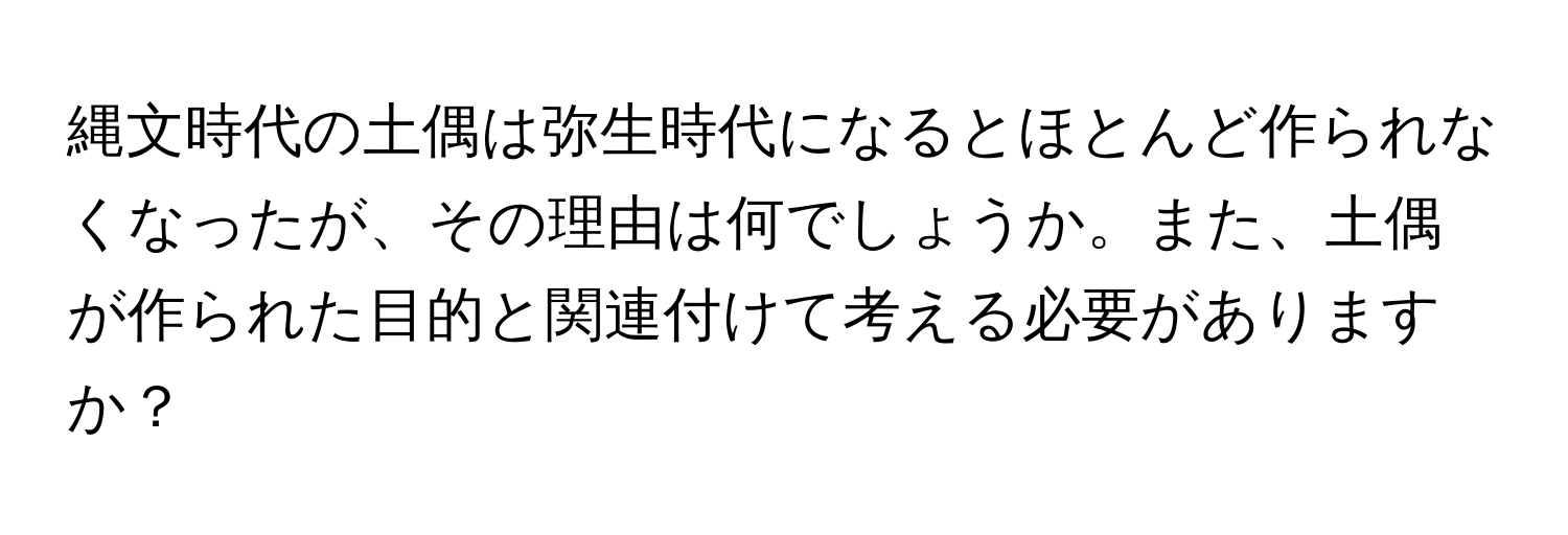 縄文時代の土偶は弥生時代になるとほとんど作られなくなったが、その理由は何でしょうか。また、土偶が作られた目的と関連付けて考える必要がありますか？