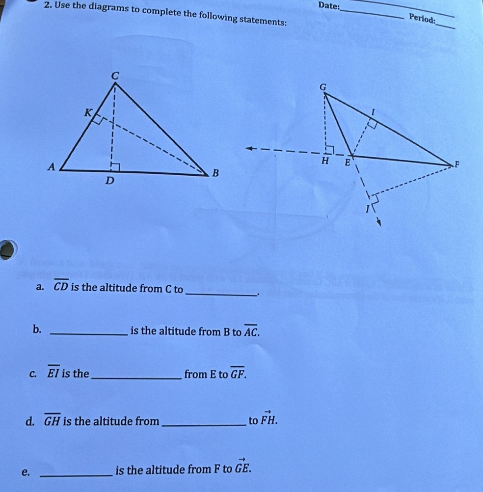 Date: 
_ 
_ 
2. Use the diagrams to complete the following statements:_ 
_ 
Period: 
a. overline CD is the altitude from C to 
_. 
b. _is the altitude from B to overline AC. 
C. overline EI is the_ from E to overline GF. 
d. overline GH is the altitude from _to vector FH. 
e. _is the altitude from F to vector GE.