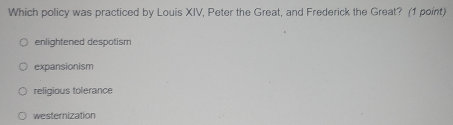 Which policy was practiced by Louis XIV, Peter the Great, and Frederick the Great? (1 point)
enlightened despotism
expansionism
religious tolerance
westernization