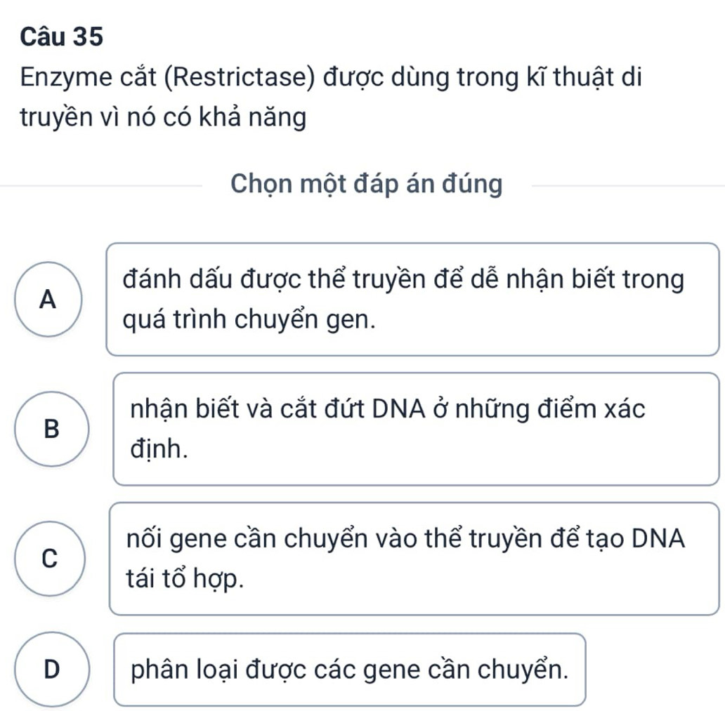 Enzyme cắt (Restrictase) được dùng trong kĩ thuật di
truyền vì nó có khả năng
Chọn một đáp án đúng
đánh dấu được thể truyền để dễ nhận biết trong
A
quá trình chuyển gen.
nhận biết và cắt đứt DNA ở những điểm xác
B
định.
nối gene cần chuyển vào thể truyền để tạo DNA
C
tái tổ hợp.
D phân loại được các gene cần chuyển.