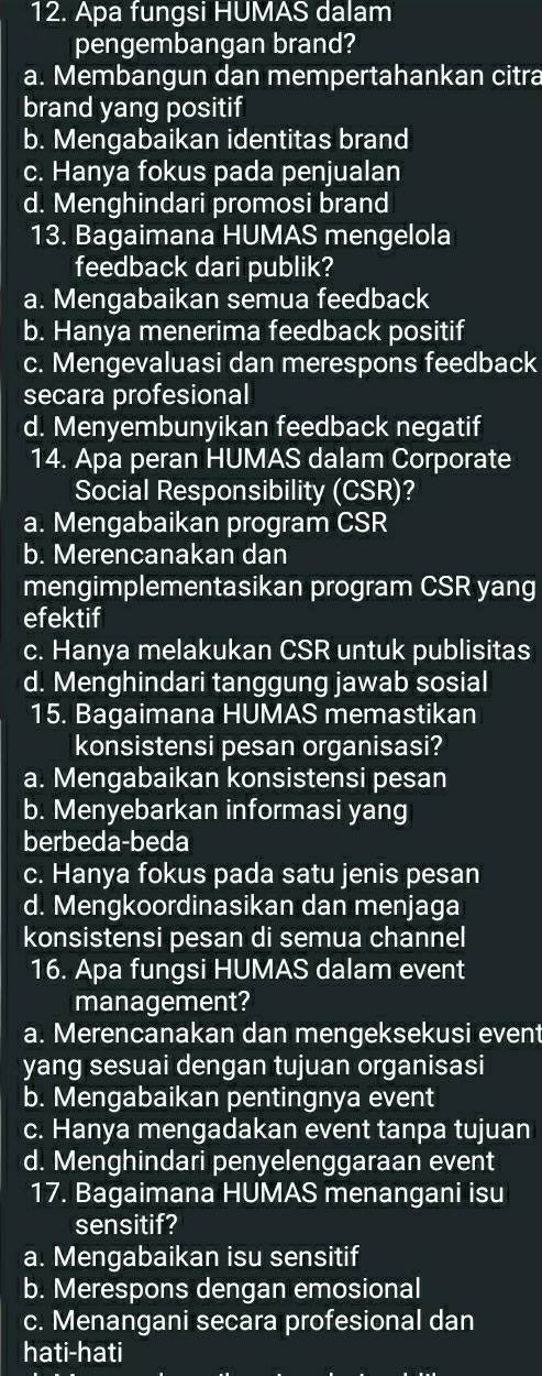 Apa fungsi HUMAS dalam
pengembangan brand?
a. Membangun dan mempertahankan citra
brand yang positif
b. Mengabaikan identitas brand
c. Hanya fokus pada penjualan
d. Menghindari promosi brand
13. Bagaimana HUMAS mengelola
feedback dari publik?
a. Mengabaikan semua feedback
b. Hanya menerima feedback positif
c. Mengevaluasi dan merespons feedback
secara profesional
d. Menyembunyikan feedback negatif
14. Apa peran HUMAS dalam Corporate
Social Responsibility (CSR)?
a. Mengabaikan program CSR
b. Merencanakan dan
mengimplementasikan program CSR yang
efektif
c. Hanya melakukan CSR untuk publisitas
d. Menghindari tanggung jawab sosial
15. Bagaimana HUMAS memastikan
konsistensi pesan organisasi?
a. Mengabaikan konsistensi pesan
b. Menyebarkan informasi yang
berbeda-beda
c. Hanya fokus pada satu jenis pesan
d. Mengkoordinasikan dan menjaga
konsistensi pesan di semua channel
16. Apa fungsi HUMAS dalam event
management?
a. Merencanakan dan mengeksekusi event
yang sesuai dengan tujuan organisasi
b. Mengabaikan pentingnya event
c. Hanya mengadakan event tanpa tujuan
d. Menghindari penyelenggaraan event
17. Bagaimana HUMAS menangani isu
sensitif?
a. Mengabaikan isu sensitif
b. Merespons dengan emosional
c. Menangani secara profesional dan
hati-hati