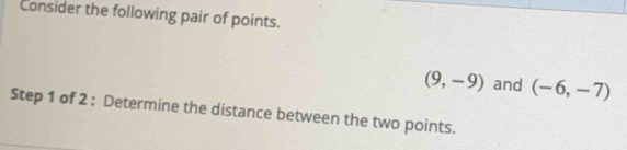 Consider the following pair of points.
(9,-9) and (-6,-7)
Step 1 of 2 : Determine the distance between the two points.