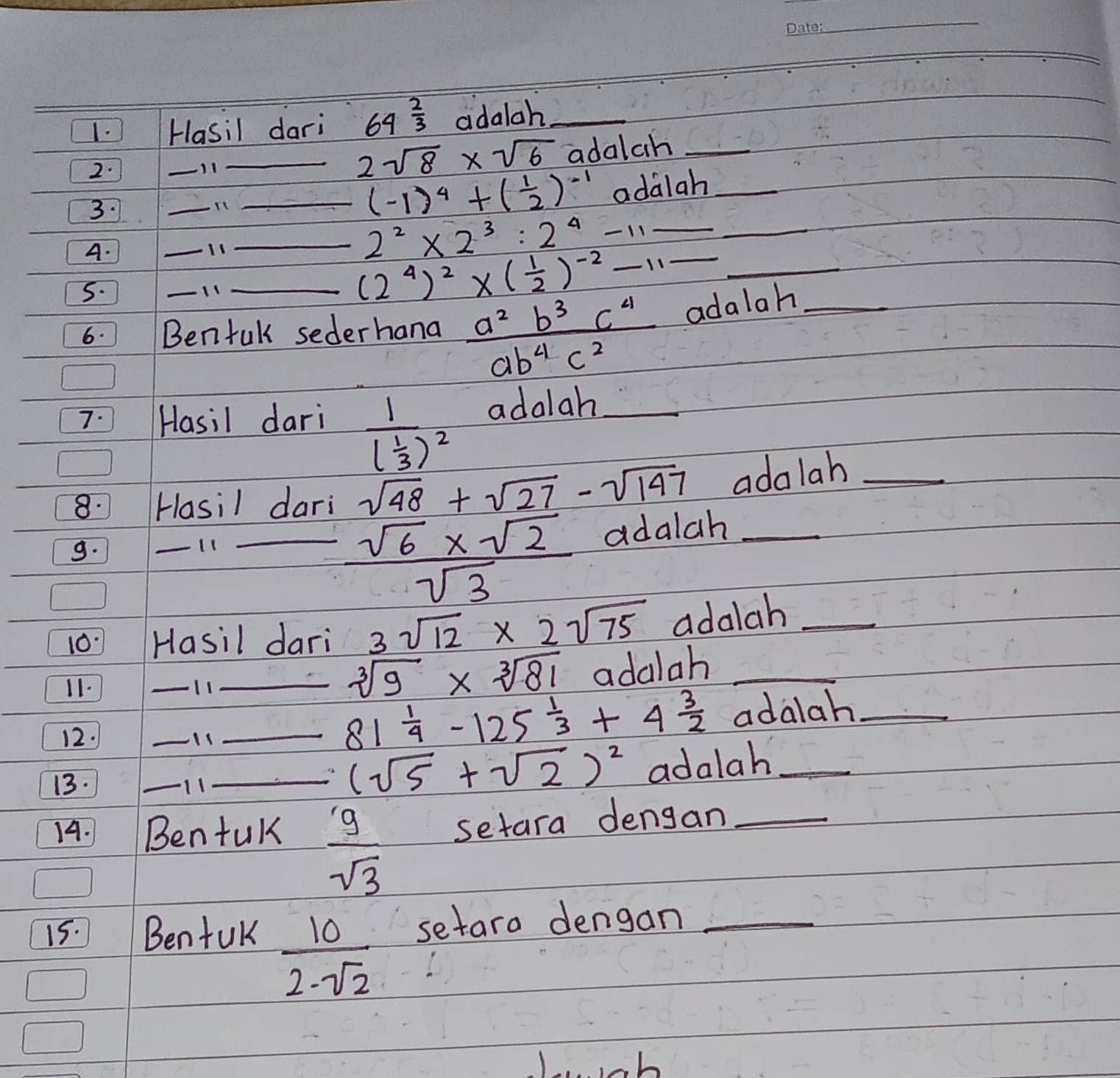 Hasil dari 64^(frac 2)3 adalah_ 
2. 
_ 
_ 2sqrt(8)* sqrt(6) adalch_ 
3. 
_ 
_ (-1)^4+( 1/2 )^-1 adalah_ 
A. 
_11 
_ 2^2* 2^3:2^4-11_  __ 
5. 
11 
_ (2^4)^2* ( 1/2 )^-2-11- _ 
6. Benfuk sederhana  a^2b^3c^4/ab^4c^2  adalah_ 
7. Hasil dari adalah_
frac 1( 1/3 )^2
8. Hasil dari sqrt(48)+sqrt(27)-sqrt(147) adalah_ 
9. 
_ 
_  (sqrt(6)* sqrt(2))/sqrt(3) 
adalah_ 
10. Hasil dari 3sqrt(12)* 2sqrt(75) adalah_ 
11. _11 
_ sqrt[3](9)* sqrt[3](81) adalah_
81 1/4 -125 1/3 +4 3/2 
12. __adalah_ 
13. 
_1 
_ (sqrt(5)+sqrt(2))^2 adalah_ 
14. Benfuk  g/sqrt(3)  setara dengan_ 
15. BenfuK setaro dengan_
 10/2-sqrt(2) 