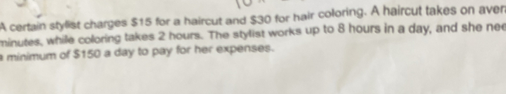 A certain stylist charges $15 for a haircut and $30 for hair coloring. A haircut takes on aven
minutes, while coloring takes 2 hours. The stylist works up to 8 hours in a day, and she nee 
a minimum of $150 a day to pay for her expenses.