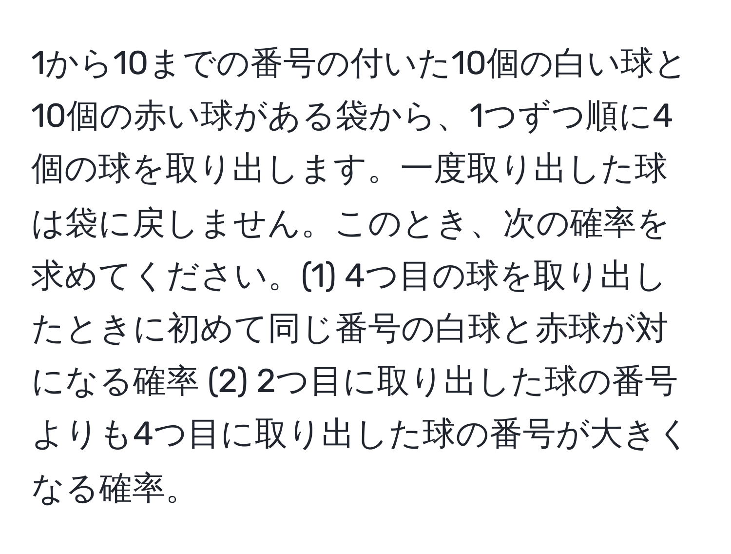 1から10までの番号の付いた10個の白い球と10個の赤い球がある袋から、1つずつ順に4個の球を取り出します。一度取り出した球は袋に戻しません。このとき、次の確率を求めてください。(1) 4つ目の球を取り出したときに初めて同じ番号の白球と赤球が対になる確率 (2) 2つ目に取り出した球の番号よりも4つ目に取り出した球の番号が大きくなる確率。