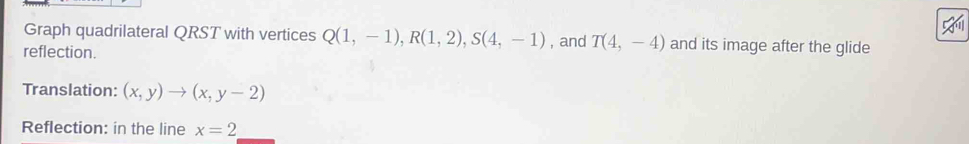 Graph quadrilateral QRST with vertices Q(1,-1), R(1,2), S(4,-1)
reflection. , and T(4,-4) and its image after the glide 
Translation: (x,y)to (x,y-2)
Reflection: in the line x=2