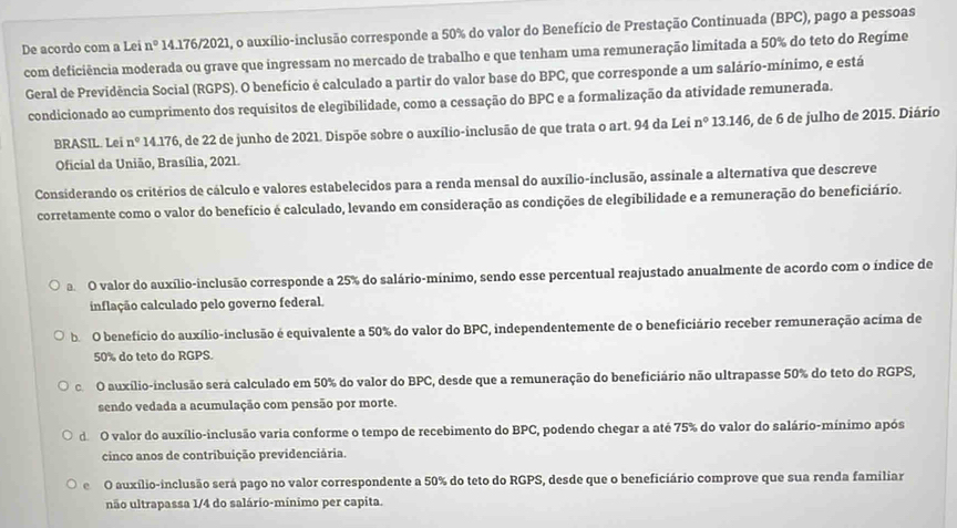 De acordo com a Lei n° * 14.176/2021, o auxílio-inclusão corresponde a 50% do valor do Benefício de Prestação Continuada (BPC), pago a pessoas
com deficiência moderada ou grave que ingressam no mercado de trabalho e que tenham uma remuneração limitada a 50% do teto do Regime
Geral de Previdência Social (RGPS). O benefício é calculado a partir do valor base do BPC, que corresponde a um salário-mínimo, e está
condicionado ao cumprimento dos requísitos de elegibilidade, como a cessação do BPC e a formalização da atividade remunerada.
BRASIL. Lei n° 14.176, de 22 de junho de 2021. Dispõe sobre o auxílio-inclusão de que trata o art. 94 da Lei n° 13.146, de 6 de julho de 2015. Diário
Oficial da União, Brasília, 2021.
Considerando os critérios de cálculo e valores estabelecidos para a renda mensal do auxílio-inclusão, assinale a alternativa que descreve
corretamente como o valor do benefício é calculado, levando em consideração as condições de elegibilidade e a remuneração do beneficiário.
a O valor do auxílio-inclusão corresponde a 25% do salário-mínimo, sendo esse percentual reajustado anualmente de acordo com o índice de
inflação calculado pelo governo federal.
b O benefício do auxílio-inclusão é equivalente a 50% do valor do BPC, independentemente de o beneficiário receber remuneração acima de
50% do teto do RGPS.
c O auxílio-inclusão será calculado em 50% do valor do BPC, desde que a remuneração do beneficiário não ultrapasse 50% do teto do RGPS,
sendo vedada a acumulação com pensão por morte.
do O valor do auxílio-inclusão varia conforme o tempo de recebimento do BPC, podendo chegar a até 75% do valor do salário-mínimo após
cinco anos de contribuição previdenciária.
e O auxílio-inclusão será pago no valor correspondente a 50% do teto do RGPS, desde que o beneficiário comprove que sua renda familiar
não ultrapassa 1/4 do salário-mínimo per capita.