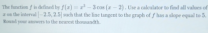 The function f is defined by f(x)=x^3-3cos (x-2). Use a calculator to find all values of 
æ on the interval [-2.5,2.5] such that the line tangent to the graph of f has a slope equal to 5. 
Round your answers to the nearest thousandth.