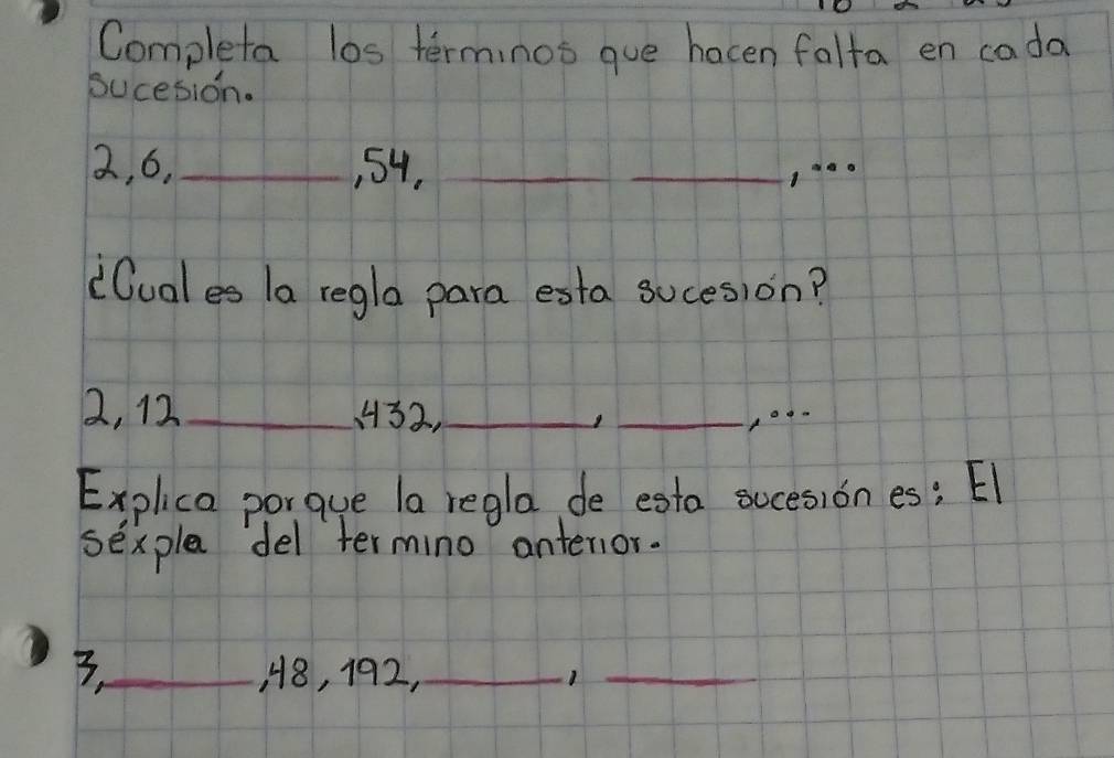 Completa los terminos gue hacen falta en cada 
sucesion.
2, 6,_ , 54,_ 
_ 
_ 
(luales la regla para esta suces)on?
2, 12 _ 32,_ 
_ 
Explica porque la regla de esta sucesion es; El 
sexpla del termino antenior. 
3._ , 8, 192,_ 1_