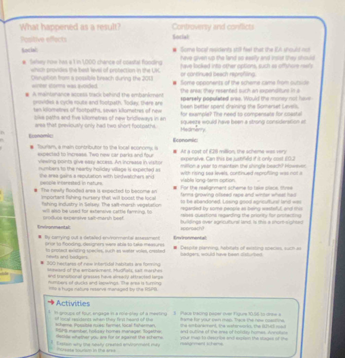 What happened as a result? Controversy and conflicts
Positive effects Social
Social: # Some local residents still fee) that the IEA should no
# Swhey now has a 1 in 1,000 chance of coastal flooding have given up the land so easily and insist they should
which provides the best level of protection in the UK have looked into other options, such as offshore reel's
or continued beach reprofiling.
Daruption from a possible breach during the 2013 # Some opponents of the scheme came from outside
winter storma was avoided.
the area; they resented such an ixpenditure in a
# A maintenance access track behind the embankment sparsely populated aree. Would the money not have
provides a cycle route and footpath. Today, there are been better spent draining the Somerset Levels.
ten iolometres of footpaths, seven kilometres of new for example? The need to compensate for coastel
bike paths and five kilometres of new bridleways in an squeeze would have been a strong consideration at
area that previously only had two short footpaths. Medmerry.
Economic: Economic:
Tourism, a main contributor to the local economy, is  At a cost of E2B million; the scheme was very
expected to increase. Two new car parks and four expensive. Can this be justified if it only cost £0.2
viewing points give easy access. An increase in visitor million a year to maintain the shingle beach? However
numbers to the nearby holiday village is expected as with rising sea levels, continued reprofiling was not a
the area gains a reputation with birdwatchers and viable long-term option.
people interested in nature. For the realignment scheme to take place, three
The newly flooded area is expected to become an farms growing oilseed rape and winter wheat had
Important fishing nursery that will boost the local to be abandoned. Losing good agricultural land was
fshing industry in Selsey. The salt-marsh vegetation regarded by some people as being wasteful, and this
will also be used for extensive cattle farming, to raises questions regarding the priority for protecting
produce expensive salt-marsh beef. buildings over agricultural land. Is this a short-sighted
Environmental: approach?
u By carrying out a detailed environmental assessment Environmental:
prior to flooding, designers were able to take measures Despite planning; habitats of existing species, such as
to protect existing species, such as water voles, crested badgers, would have been disturbed.
newts and bedgers.
300 hectares of new intertidal habitats are forming
seaward of the embankment, Mudflats, sait marshes
and transitional grasses hava already attracted large
numbers of ducks and lapwings. The area is turning
into a huge nature reserve managed by the RSPB.
Activities
$ In groups of four, engage in a role-play of a meeting  3 Place tracing paper over Figure 10.56 to draw a
of local residents when they first heard of the frame for your own map. Trace the new coastline.
scheme. Possible roles: farmer, local fisherman, the embankment; the waterworks, the 82145 road
RSPG member, holiday hornes manager. Together, and outline of the area of holiday homes. Annotata
dscide whether you are for or against the scheme. your map to describe and explain the stages of the
3. Explain why the newly created environment may realignment scheme.
incresse tourism in the area