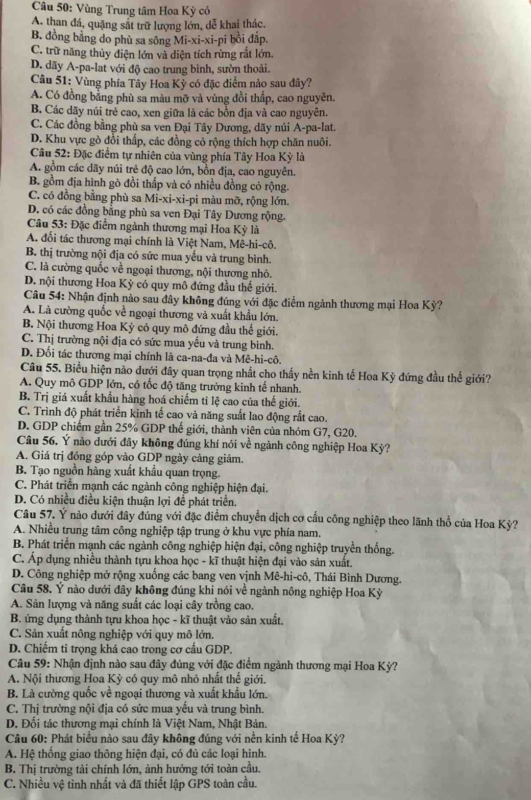 Vùng Trung tâm Hoa Kỳ có
A. than đá, quặng sắt trữ lượng lớn, dễ khai thác.
B. đồng bằng do phù sa sông Mi-xi-xi-pi bồi đắp.
C. trữ năng thủy diện lớn và diện tích rừng rất lớn.
D. dãy A-pa-lat với độ cao trung bình, sườn thoải.
Câu 51: Vùng phía Tây Hoa Kỳ có đặc điểm nào sau đây?
A. Có đồng bằng phù sa màu mỡ và vùng đồi thấp, cao nguyên.
B. Các dãy núi trẻ cao, xen giữa là các bồn địa và cao nguyên.
C. Các đồng bằng phù sa ven Đại Tây Dương, dãy núi A-pa-lat.
D. Khu vực gò đổi thấp, các đồng cỏ rộng thích hợp chăn nuôi.
Câu 52: Đặc điểm tự nhiên của vùng phía Tây Hoa Kỳ là
A. gồm các dãy núi trẻ độ cao lớn, bồn địa, cao nguyên.
B. gồm địa hình gò đồi thấp và có nhiều đồng cỏ rộng.
C. có đồng bằng phù sa Mi-xi-xi-pi màu mỡ, rộng lớn.
D. có các đồng bằng phù sa ven Đại Tây Dương rộng.
Câu 53: Đặc điểm ngành thương mại Hoa Kỳ là
A. đối tác thương mại chính là Việt Nam, Mê-hi-cô.
B. thị trường nội địa có sức mua yếu và trung bình.
C. là cường quốc về ngoại thương, nội thương nhỏ.
D. nội thương Hoa Kỳ có quy mô đứng đầu thế giới.
Câu 54: Nhận định nào sau đây không đúng với đặc điểm ngành thương mại Hoa Kỳ?
A. Là cường quốc về ngoại thương và xuất khẩu lớn.
B. Nội thương Hoa Kỳ có quy mô đứng đầu thế giới.
C. Thị trường nội địa có sức mua yếu và trung bình.
D. Đối tác thương mại chính là ca-na-đa và Mê-hi-cô.
Câu 55. Biểu hiện nào dưới đây quan trọng nhất cho thấy nền kinh tế Hoa Kỳ đứng đầu thế giới?
A. Quy mô GDP lớn, có tốc độ tăng trưởng kinh tế nhanh.
B. Trị giá xuất khẩu hàng hoá chiếm tỉ lệ cao của thế giới.
C. Trình độ phát triển kinh tế cao và năng suất lao động rất cao.
D. GDP chiếm gần 25% GDP thế giới, thành viên của nhóm G7, G20.
Câu 56. Ý nào dưới đây không đúng khí nói về ngành công nghiệp Hoa Kỳ?
A. Giá trị đóng góp vào GDP ngày càng giảm.
B. Tạo nguồn hàng xuất khẩu quan trọng.
C. Phát triển mạnh các ngành công nghiệp hiện đại.
D. Có nhiều điều kiện thuận lợi để phát triển.
Câu 57. Ý nào dưới đây đúng với đặc điểm chuyển dịch cơ cấu công nghiệp theo lãnh thổ của Hoa Kỳ?
A. Nhiều trung tâm công nghiệp tập trung ở khu vực phía nam.
B. Phát triển mạnh các ngành công nghiệp hiện đại, công nghiệp truyền thống.
C. Áp dụng nhiều thành tựu khoa học - kĩ thuật hiện đại vào sản xuất.
D. Công nghiệp mở rộng xuống các bang ven vịnh Mê-hi-cô, Thái Bình Dương.
Câu 58. Ý nào dưới đây không đúng khi nói về ngành nông nghiệp Hoa Kỳ
A. Sản lượng và năng suất các loại cây trồng cao.
B. ứng dụng thành tựu khoa học - kĩ thuật vào sản xuất.
C. Sản xuất nông nghiệp với quy mô lớn.
D. Chiếm tỉ trọng khá cao trong cơ cấu GDP.
Câu 59: Nhận định nào sau đây đúng với đặc điểm ngành thương mại Hoa Kỳ?
A. Nội thương Hoa Kỳ có quy mô nhỏ nhất thế giới.
B. Là cường quốc về ngoại thương và xuất khẩu lớn.
C. Thị trường nội địa có sức mua yếu và trung bình.
D. Đối tác thương mại chính là Việt Nam, Nhật Bản.
Câu 60: Phát biểu nào sau đây không đúng với nền kinh tế Hoa Kỳ?
A. Hệ thống giao thông hiện đại, có đủ các loại hình.
B. Thị trường tài chính lớn, ảnh hưởng tới toàn cầu.
C. Nhiều vệ tinh nhất và đã thiết lập GPS toàn cầu.