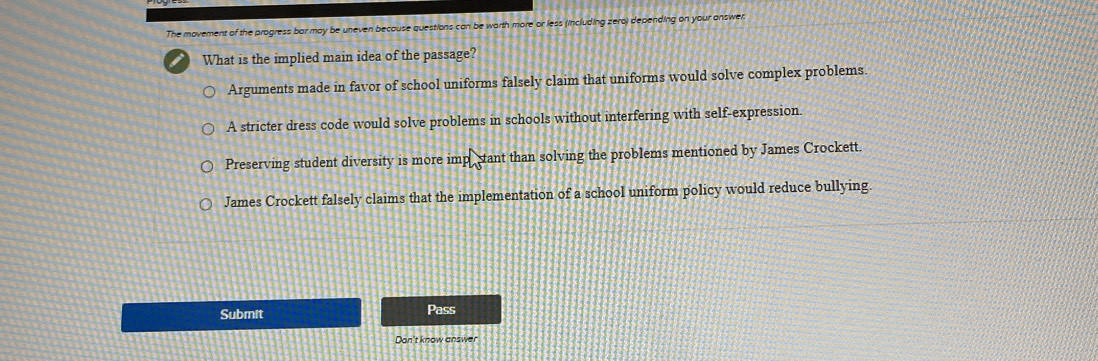 The movement of the progress bar may be uneven because questions can be worth more or less (including zero) depending on your answer.
What is the implied main idea of the passage?
Arguments made in favor of school uniforms falsely claim that uniforms would solve complex problems.
A stricter dress code would solve problems in schools without interfering with self-expression.
Preserving student diversity is more impe stant than solving the problems mentioned by James Crockett.
James Crockett falsely claims that the implementation of a school uniform policy would reduce bullying.
Submit Pass
Don't know answer