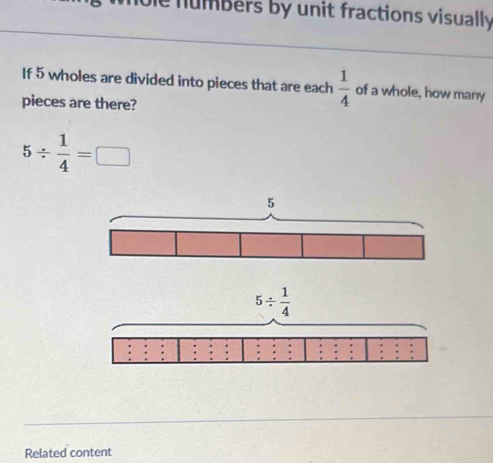 numbers by unit fractions visually 
If 5 wholes are divided into pieces that are each  1/4  of a whole, how many
pieces are there?
5/  1/4 =□
Related content