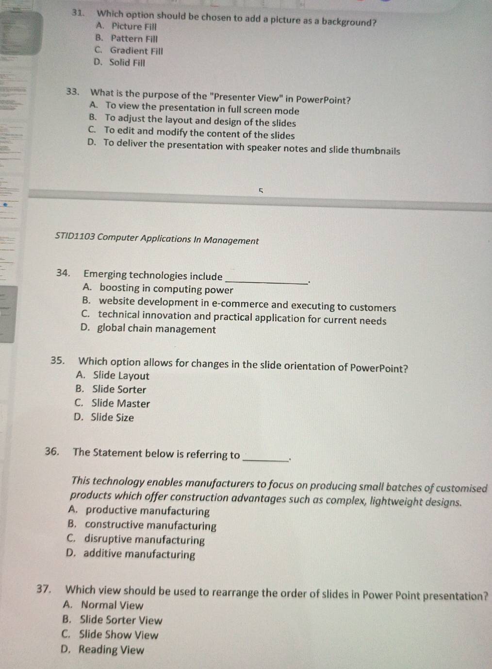 Which option should be chosen to add a picture as a background?
A. Picture Fill
B. Pattern Fill
C. Gradient Fill
D. Solid Fill
33. What is the purpose of the "Presenter View" in PowerPoint?
A. To view the presentation in full screen mode
B. To adjust the layout and design of the slides
C. To edit and modify the content of the slides
D. To deliver the presentation with speaker notes and slide thumbnails
STID1103 Computer Applications In Management
34. Emerging technologies include
_
.
A. boosting in computing power
B. website development in e-commerce and executing to customers
C. technical innovation and practical application for current needs
D. global chain management
35. Which option allows for changes in the slide orientation of PowerPoint?
A. Slide Layout
B. Slide Sorter
C. Slide Master
D. Slide Size
36. The Statement below is referring to _.
This technology enables manufacturers to focus on producing small batches of customised
products which offer construction advantages such as complex, lightweight designs.
A. productive manufacturing
B. constructive manufacturing
C. disruptive manufacturing
D. additive manufacturing
37. Which view should be used to rearrange the order of slides in Power Point presentation?
A. Normal View
B. Slide Sorter View
C. Slide Show View
D. Reading View