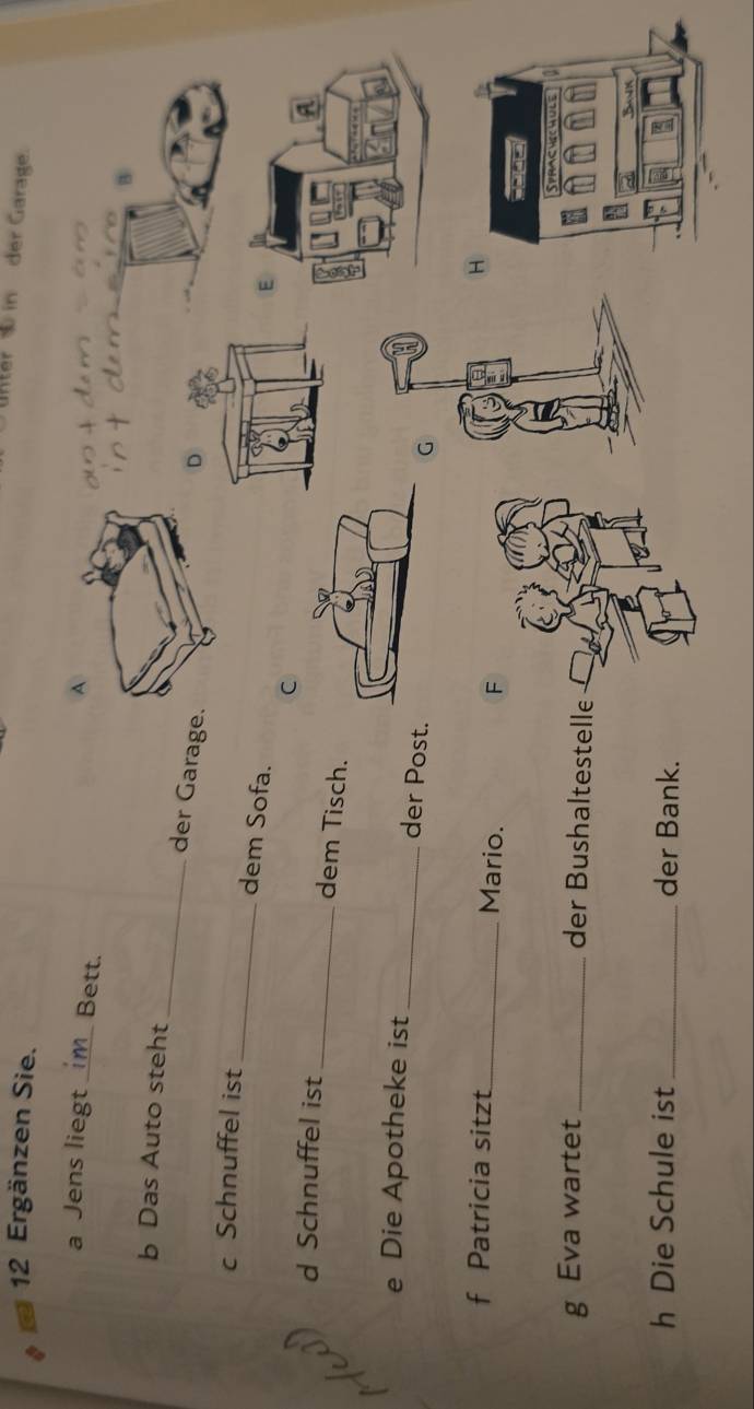 Unter in der Garage. 
12 Ergänzen Sie. 
a Jens liegt _Bett. 
+ é m 
c e B 
_ 
b Das Auto steht 
der Garag 
_ 
c Schnuffel ist 
dem Sofa. 
E 
C 
d Schnuffel ist 
_dem Tisch. 
e Die Apotheke ist 
_der Post. 
G 
f Patricia sitzt_ Mario. 
g Eva wartet _der Bushaltestelle 
h Die Schule ist _der Bank.