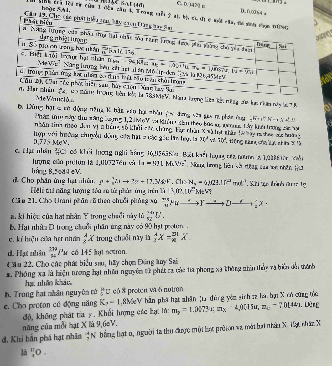 la 1,0073 u
U HUạC SAI (4đ)
C. 0,0420 u. D. 0,0364 u.
hoặc SAI.
sinh trả lời từ câu 1 đến câu 4. Trong m
Câu
g
V. Năng lượng liên kết riêng của hạt nhân này là 7,8
MeV/nuclôn.
a
b. Dùng hạt α có động năng K bắn vào hạt nhân _7^((14)N đứng yên gây ra phản ứng: _2^4He+_7^(14)Nto X+_1^1H.
Phản ứng này thu năng lượng 1,21MeV và không kèm theo bức xạ gamma. Lấy khối lượng các hạt
nhân tính theo đơn vị u bằng số khối của chúng. Hạt nhân X và hạt nhân |# bay ra theo các hướng
hợp với hướng chuyển động của hạt α các góc lần lượt là 20^circ) và 70°. Động năng của hạt nhân X là
0,775 MeV.
c. Hạt nhân _(17)^(37)Cl có khối lượng nghỉ bằng 36,956563u. Biết khối lượng của nơtrôn là 1,008670u, khối
lượng của prôtôn là 1,007276u và 1u=931MeV/c^2 *. Năng lượng liên kết riêng của hạt nhân _(17)^(37)Cl
bằng 8,5684 eV.
d. Cho phản ứng hạt nhân: p+_3^(7Lito 2alpha +17,3MeV. Cho N_A)=6,023.10^(23)mol^(-1). Khi tạo thành được 1g
Hêli thì năng lượng tỏa ra từ phản ứng trên là 13,02.10^(23)MeV
Câu 21. Cho Urani phân rã theo chuỗi phóng xạ: _(94)^(239)Puxrightarrow alpha Yto Dxrightarrow beta^-_Z^(AX·
a. kí hiệu của hạt nhân Y trong chuỗi này là _(92)^(235)U.
b. Hạt nhân D trong chuỗi phản ứng này có 90 hạt proton. .
c. kí hiệu của hạt nhân _z^AX trong chuỗi này là _Z^AX=_(90)^(231)X.
d. Hạt nhân _(94)^(239)Pu có 145 hạt nơtron.
Câu 22. Cho các phát biểu sau, hãy chọn Đúng hay Sai
a. Phóng xạ là hiện tượng hạt nhân nguyên tử phát ra các tia phóng xạ không nhìn thấy và biến đổi thành
hạt nhân khác.
b. Trong hạt nhân nguyên tử _6^(14)C có 8 proton và 6 notron.
c. Cho proton có động năng K_P)=1 ,8MeV V bắn phá hạt nhân ]Li đứng yên sinh ra hai hạt X có cùng tốc
độ, không phát tia y. Khối lượng các hạt là: m_p=1,0073u;m_X=4,0015u;m_Li=7,0144u 1. Động
năng của mỗi hạt X là 9,6eV.
d. Khi bắn phá hạt nhân _7^(14)N bằng hạt α, người ta thu được một hạt prôton và một hạt nhân X. Hạt nhân X
la _8^(17)O.