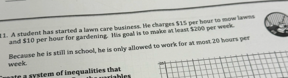 A student has started a lawn care business. He charges $15 per hour to mow lawns 
and $10 per hour for gardening. His goal is to make at least $200 per week. 
Because he is still in school, he is only allowed to work for at most 20 hours per
week.
-25
ate a s stem of inequalities that 
riables