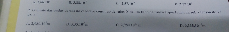 A. 3,88.10^3 B. 3,88.10^(-7) C . 2,57.10^(-4) D. 2,57.10^6
2. O limite das ondas curtas no espectro continuo de raios-X de um tubo de raios- X que funciona sob a tensao de 37
kVé:
A. 2,980.10^7m B. 3,35.10^(-8)m C. 2,980.10^(10)m D. 0,335.10^(-10)m