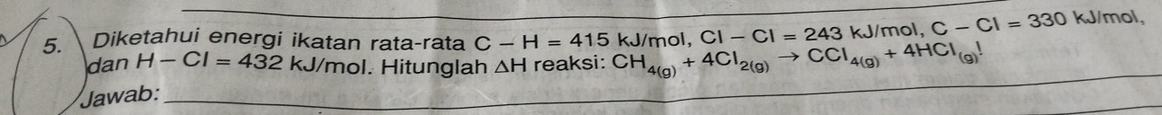 Diketahui energi ikatan rata-rata C-H=415kJ/ CH_4(g)+4Cl_2(g)to CCl_4(g)+4HCl_(g)! mol, CI-CI=243 kJ/mol. , C-Cl=330kJ/mol, 
_ 
dan H-Cl=432kJ/m mol. Hitunglah 
Jawab: _ △ H reaksi: